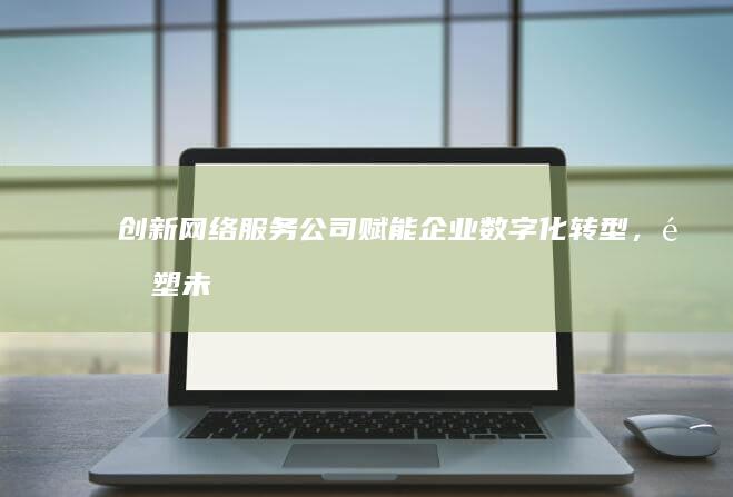 创新网络服务公司：赋能企业数字化转型，重塑未来商业格局